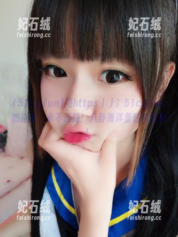 51cg.fun 用https丿丿冫51cg.fun的指南,永不迷路!八卦海洋里轻松划船!